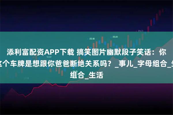 添利富配资APP下载 搞笑图片幽默段子笑话：你买这个车牌是想跟你爸爸断绝关系吗？_事儿_字母组合_生活