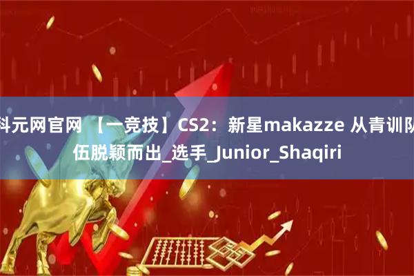 科元网官网 【一竞技】CS2：新星makazze 从青训队伍脱颖而出_选手_Junior_Shaqiri