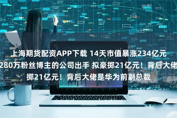 上海期货配资APP下载 14天市值暴涨234亿元 7次提示风险！280万粉丝博主的公司出手 拟豪掷21亿元！背后大佬是华为前副总裁