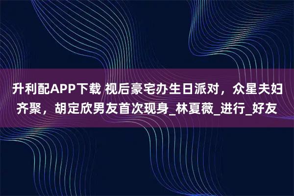 升利配APP下载 视后豪宅办生日派对，众星夫妇齐聚，胡定欣男友首次现身_林夏薇_进行_好友