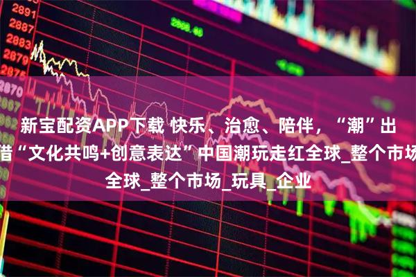 新宝配资APP下载 快乐、治愈、陪伴，“潮”出新高度！凭借“文化共鸣+创意表达”中国潮玩走红全球_整个市场_玩具_企业