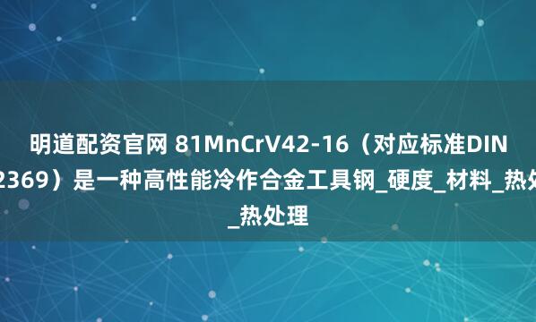 明道配资官网 81MnCrV42-16（对应标准DIN 1.2369）是一种高性能冷作合金工具钢_硬度_材料_热处理
