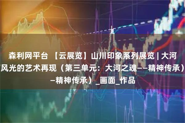 森利网平台 【云展览】山川印象系列展览 | 大河之美——黄河风光的艺术再现（第三单元：大河之魂——精神传承）_画面_作品