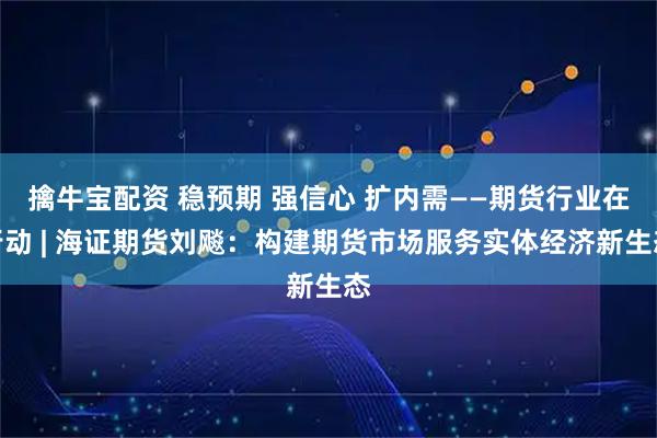 擒牛宝配资 稳预期 强信心 扩内需——期货行业在行动 | 海证期货刘飚：构建期货市场服务实体经济新生态