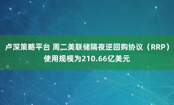 卢深策略平台 周二美联储隔夜逆回购协议（RRP）使用规模为210.66亿美元