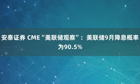 安泰证券 CME“美联储观察”：美联储9月降息概率为90.5%