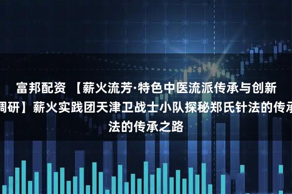 富邦配资 【薪火流芳·特色中医流派传承与创新实践调研】薪火实践团天津卫战士小队探秘郑氏针法的传承之路