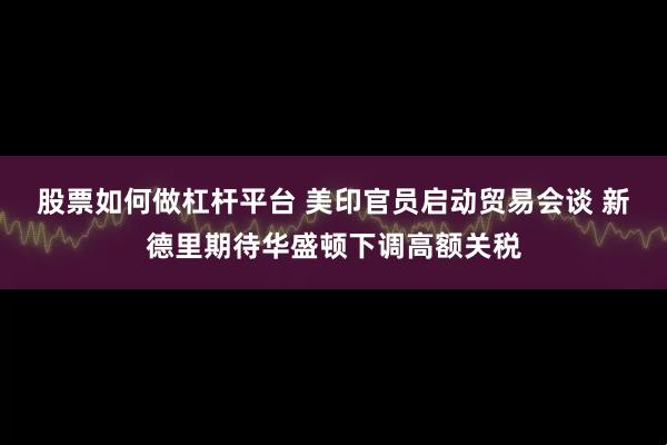 股票如何做杠杆平台 美印官员启动贸易会谈 新德里期待华盛顿下调高额关税