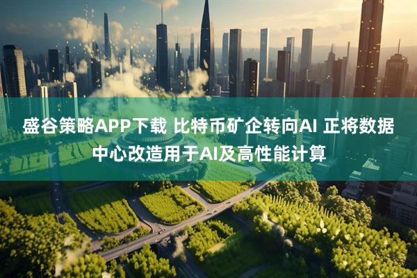盛谷策略APP下载 比特币矿企转向AI 正将数据中心改造用于AI及高性能计算